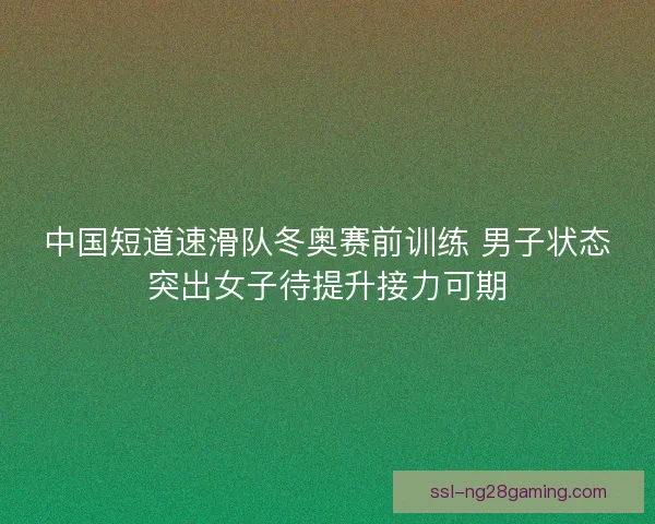 中国短道速滑队冬奥赛前训练 男子状态突出女子待提升接力可期
