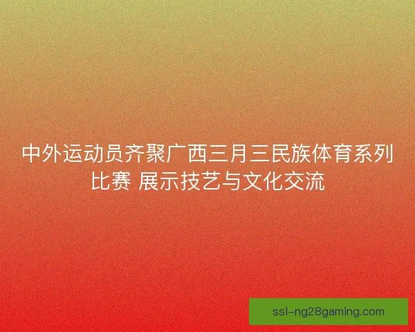 中外运动员齐聚广西三月三民族体育系列比赛 展示技艺与文化交流